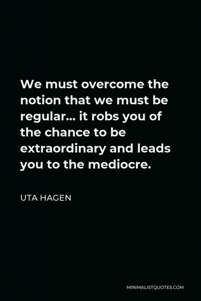 Uta Hagen Quote - We must overcome the notion that we must be regular… it robs you of the chance to be extraordinary and leads you to the mediocre.