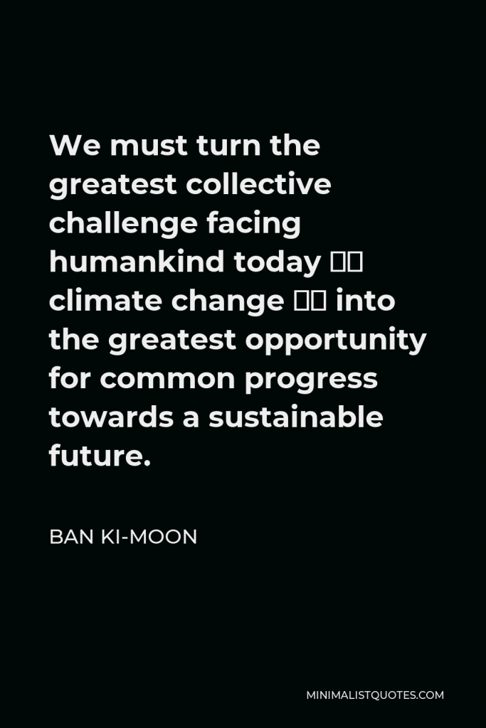 Ban Ki-moon Quote - We must turn the greatest collective challenge facing humankind today – climate change – into the greatest opportunity for common progress towards a sustainable future.