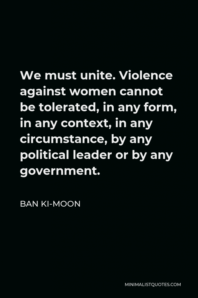 Ban Ki-moon Quote - We must unite. Violence against women cannot be tolerated, in any form, in any context, in any circumstance, by any political leader or by any government.