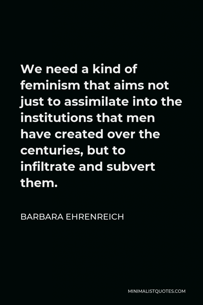 Barbara Ehrenreich Quote - We need a kind of feminism that aims not just to assimilate into the institutions that men have created over the centuries, but to infiltrate and subvert them.