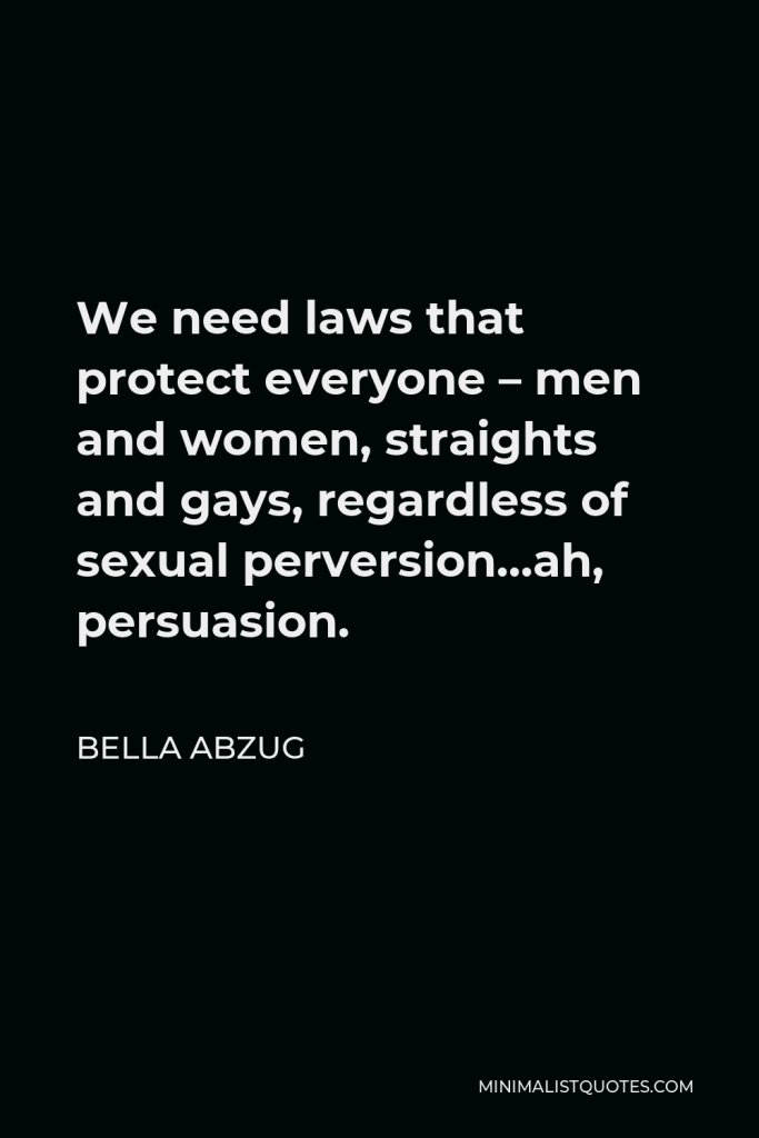 Bella Abzug Quote - We need laws that protect everyone – men and women, straights and gays, regardless of sexual perversion…ah, persuasion.