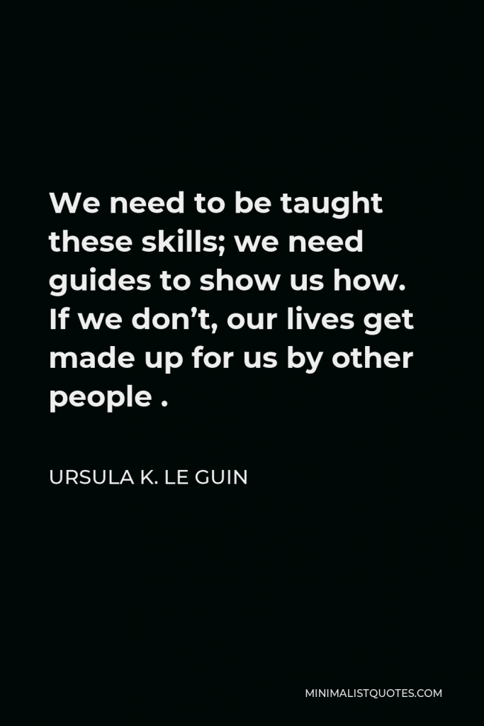 Ursula K. Le Guin Quote - We need to be taught these skills; we need guides to show us how. If we don’t, our lives get made up for us by other people .