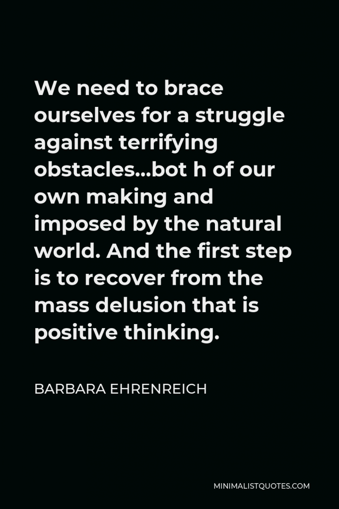 Barbara Ehrenreich Quote - We need to brace ourselves for a struggle against terrifying obstacles…bot h of our own making and imposed by the natural world. And the first step is to recover from the mass delusion that is positive thinking.