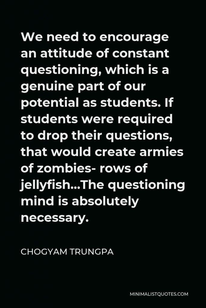 Chogyam Trungpa Quote - We need to encourage an attitude of constant questioning, which is a genuine part of our potential as students. If students were required to drop their questions, that would create armies of zombies- rows of jellyfish…The questioning mind is absolutely necessary.