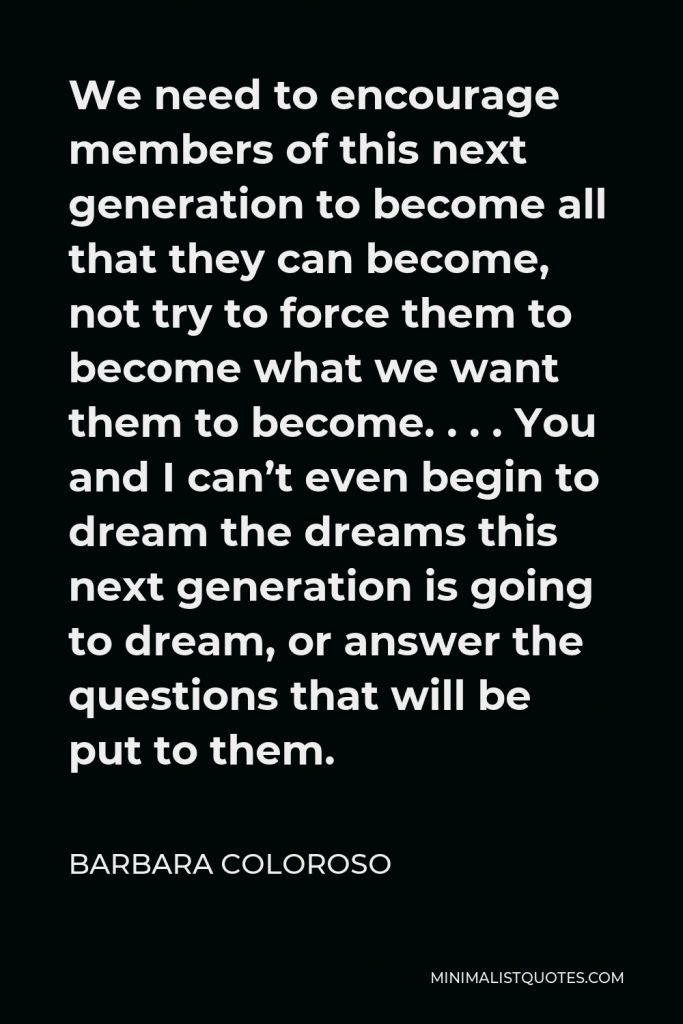 Barbara Coloroso Quote - We need to encourage members of this next generation to become all that they can become, not try to force them to become what we want them to become. . . . You and I can’t even begin to dream the dreams this next generation is going to dream, or answer the questions that will be put to them.