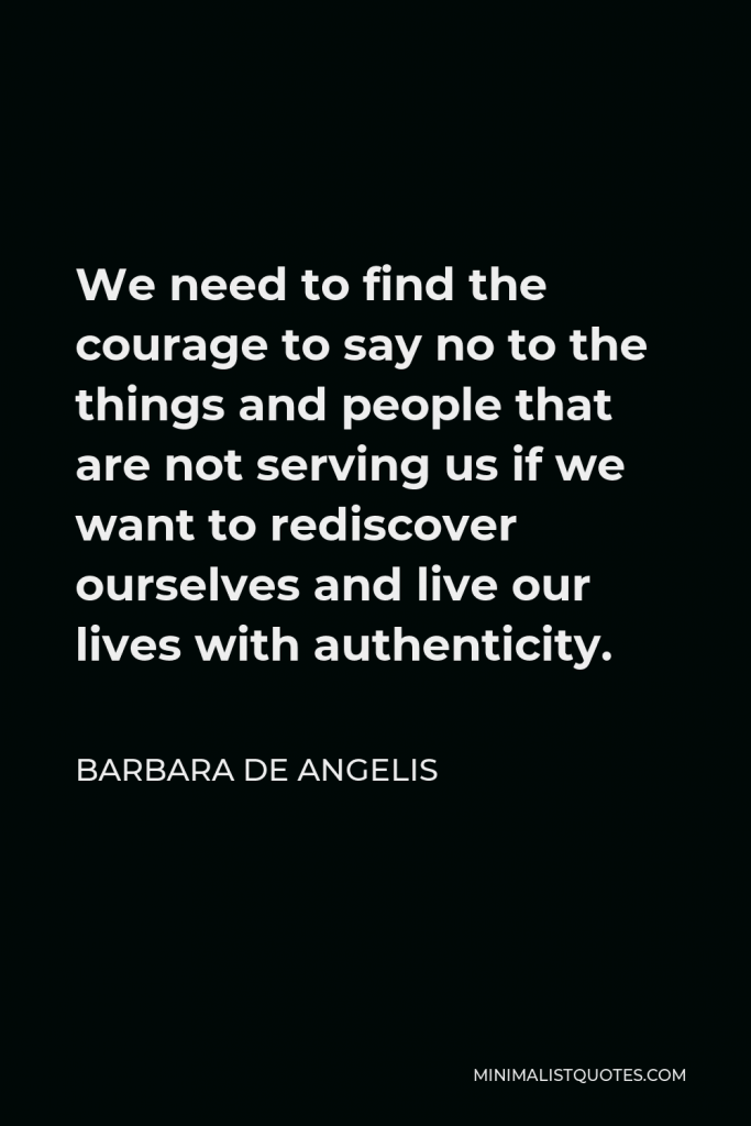 Barbara De Angelis Quote - We need to find the courage to say no to the things and people that are not serving us if we want to rediscover ourselves and live our lives with authenticity.