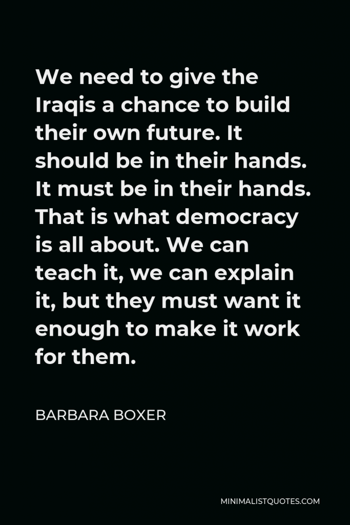 Barbara Boxer Quote - We need to give the Iraqis a chance to build their own future. It should be in their hands. It must be in their hands. That is what democracy is all about. We can teach it, we can explain it, but they must want it enough to make it work for them.