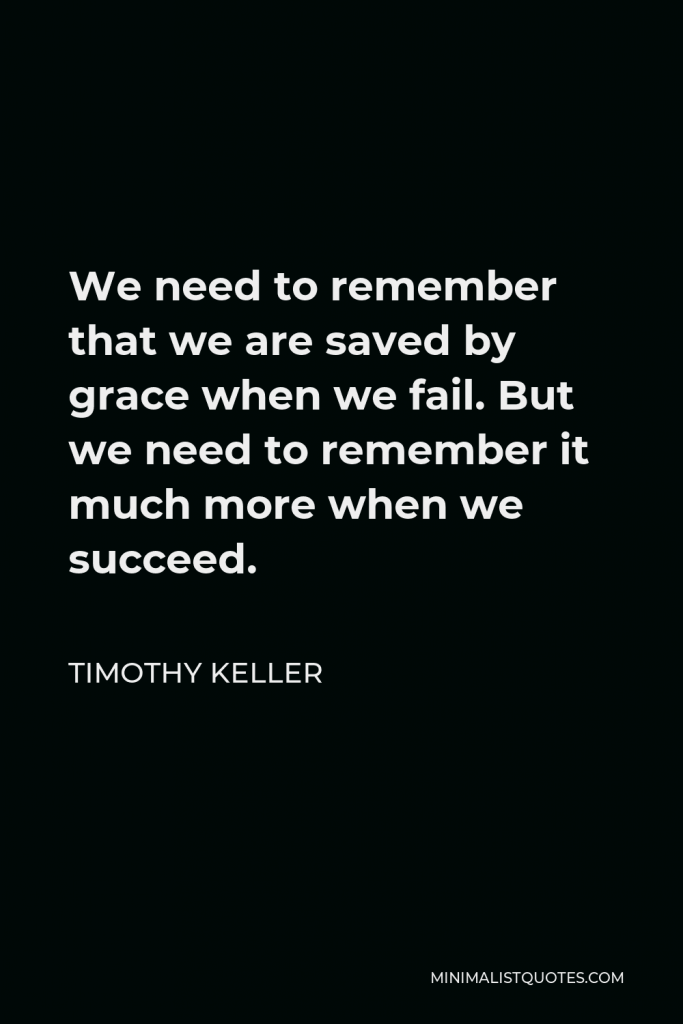 Timothy Keller Quote - We need to remember that we are saved by grace when we fail. But we need to remember it much more when we succeed.