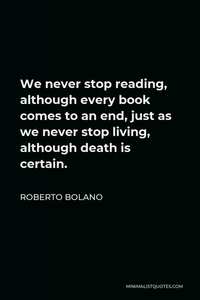 Roberto Bolano Quote - We never stop reading, although every book comes to an end, just as we never stop living, although death is certain.