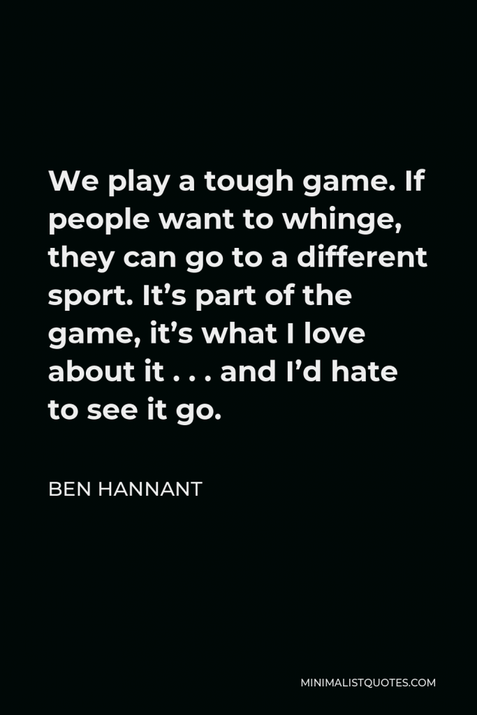Ben Hannant Quote - We play a tough game. If people want to whinge, they can go to a different sport. It’s part of the game, it’s what I love about it . . . and I’d hate to see it go.
