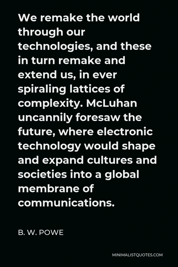 B. W. Powe Quote - We remake the world through our technologies, and these in turn remake and extend us, in ever spiraling lattices of complexity. McLuhan uncannily foresaw the future, where electronic technology would shape and expand cultures and societies into a global membrane of communications.