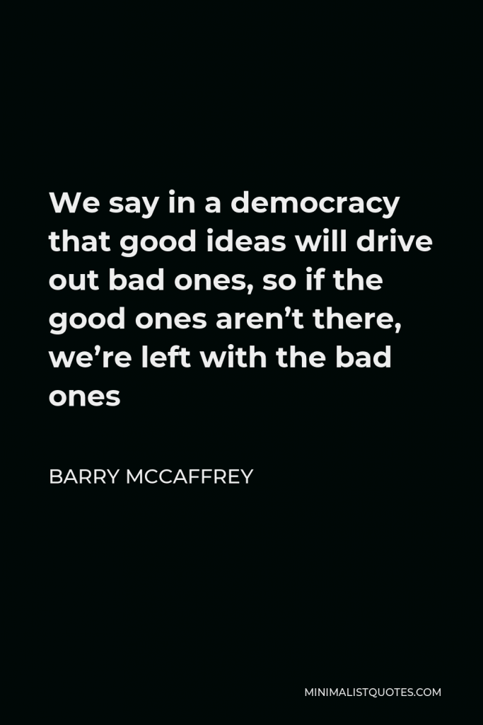 Barry McCaffrey Quote - We say in a democracy that good ideas will drive out bad ones, so if the good ones aren’t there, we’re left with the bad ones
