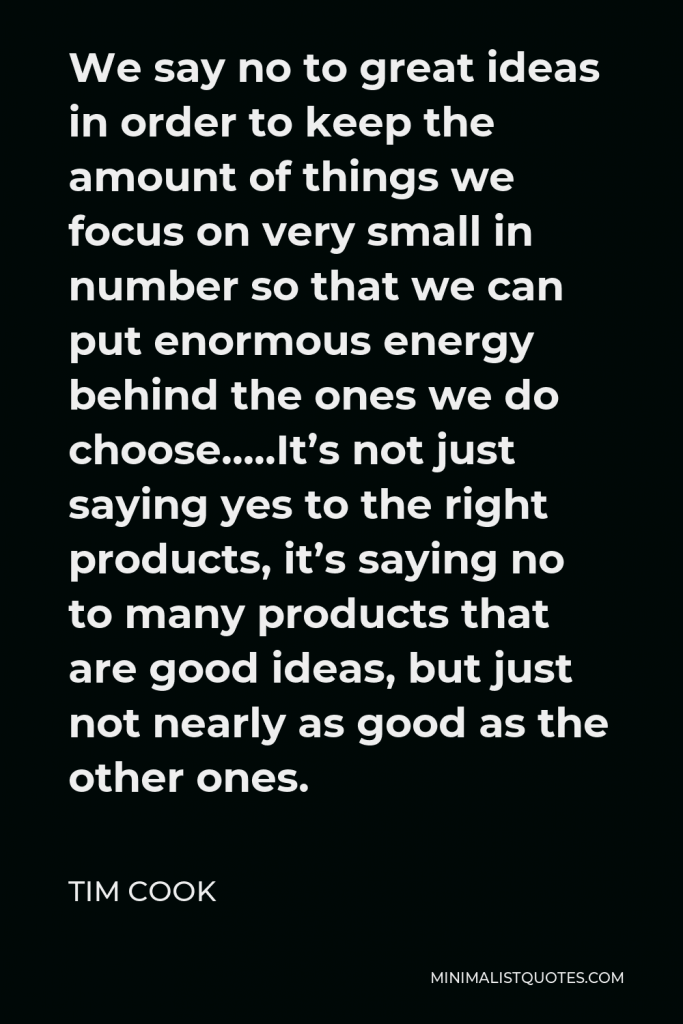 Tim Cook Quote - We say no to great ideas in order to keep the amount of things we focus on very small in number so that we can put enormous energy behind the ones we do choose…..It’s not just saying yes to the right products, it’s saying no to many products that are good ideas, but just not nearly as good as the other ones.