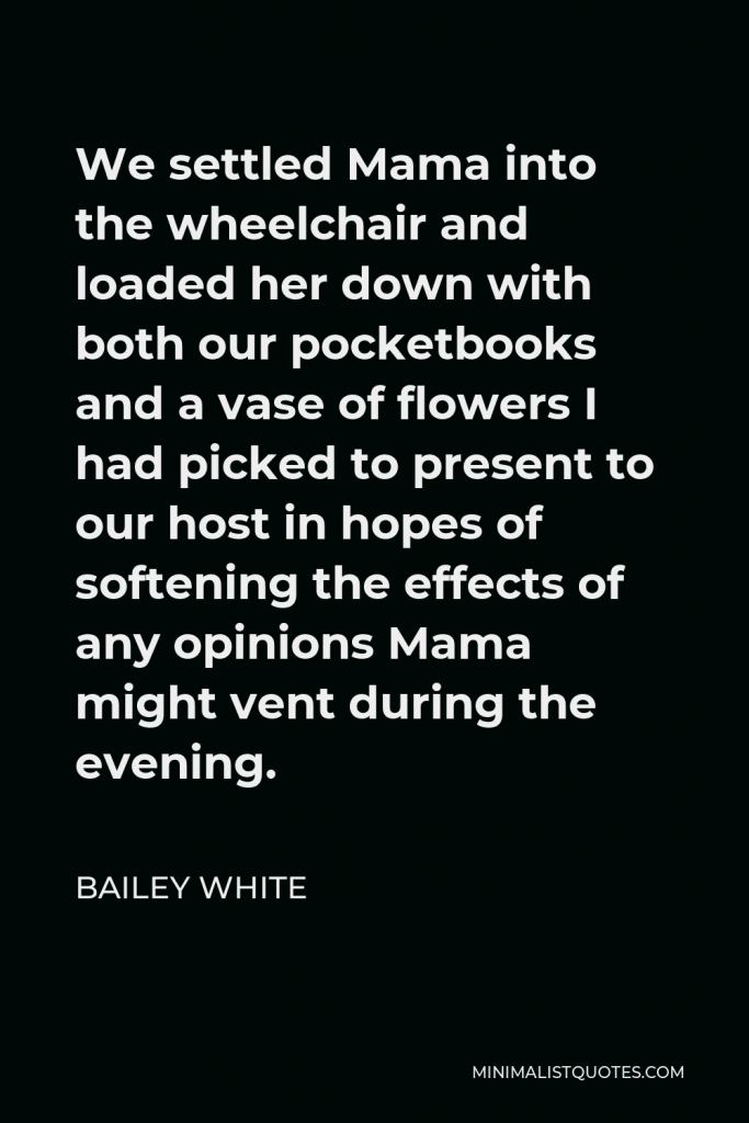 Bailey White Quote - We settled Mama into the wheelchair and loaded her down with both our pocketbooks and a vase of flowers I had picked to present to our host in hopes of softening the effects of any opinions Mama might vent during the evening.