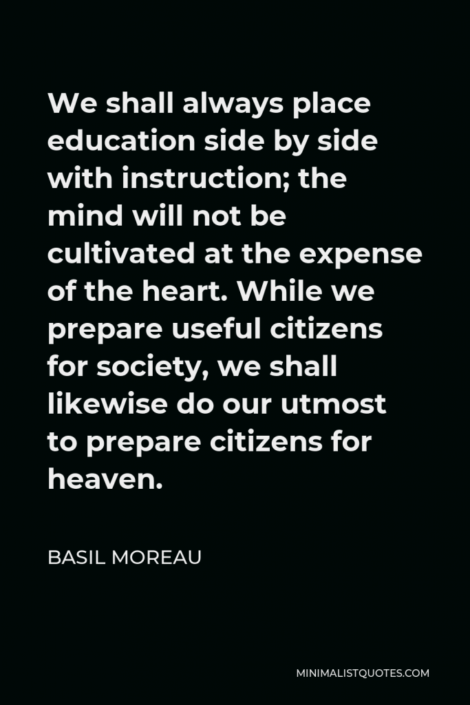 Basil Moreau Quote - We shall always place education side by side with instruction; the mind will not be cultivated at the expense of the heart. While we prepare useful citizens for society, we shall likewise do our utmost to prepare citizens for heaven.
