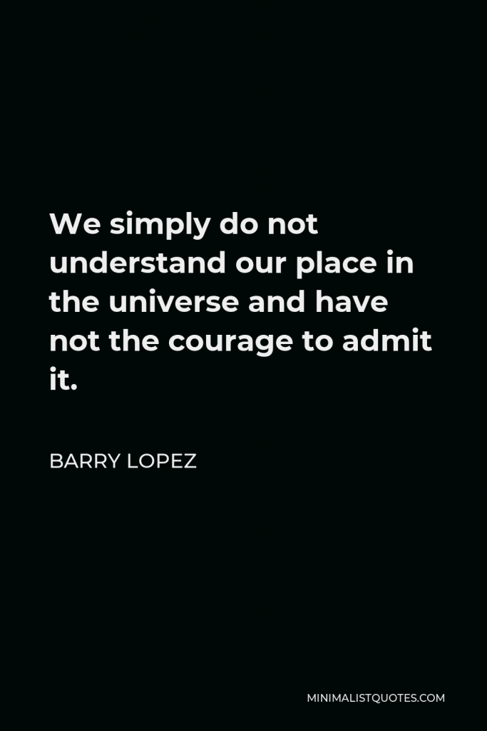 Barry Lopez Quote - We simply do not understand our place in the universe and have not the courage to admit it.