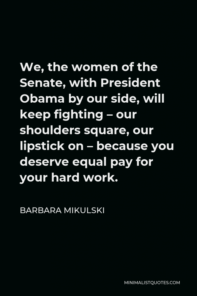 Barbara Mikulski Quote - We, the women of the Senate, with President Obama by our side, will keep fighting – our shoulders square, our lipstick on – because you deserve equal pay for your hard work.