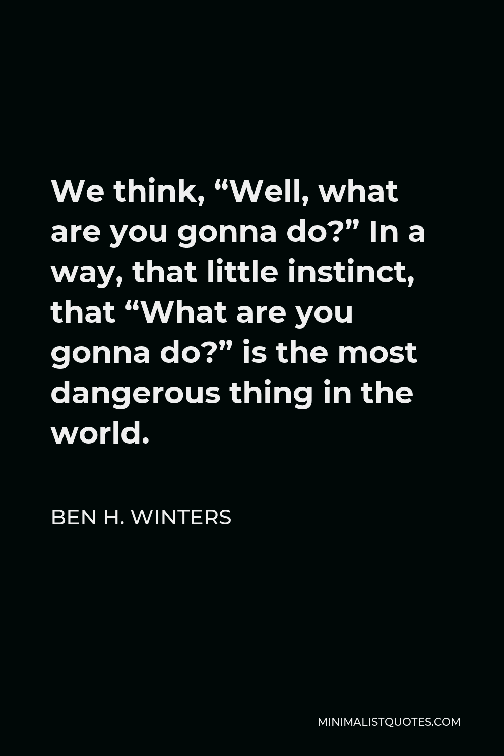 Ben H. Winters Quote - We think, “Well, what are you gonna do?” In a way, that little instinct, that “What are you gonna do?” is the most dangerous thing in the world.