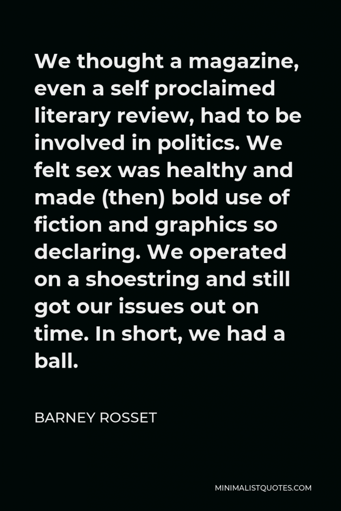 Barney Rosset Quote - We thought a magazine, even a self proclaimed literary review, had to be involved in politics. We felt sex was healthy and made (then) bold use of fiction and graphics so declaring. We operated on a shoestring and still got our issues out on time. In short, we had a ball.