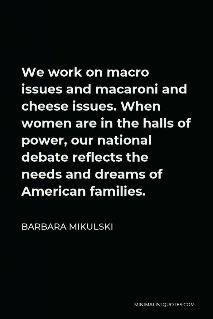 Barbara Mikulski Quote - We work on macro issues and macaroni and cheese issues. When women are in the halls of power, our national debate reflects the needs and dreams of American families.