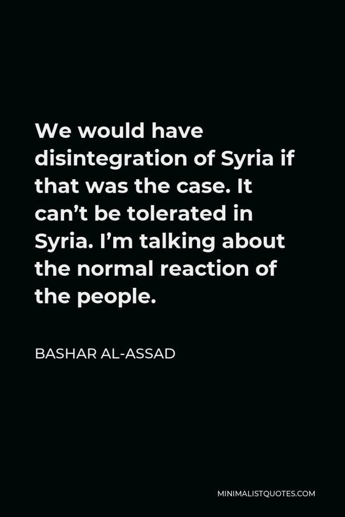 Bashar al-Assad Quote - We would have disintegration of Syria if that was the case. It can’t be tolerated in Syria. I’m talking about the normal reaction of the people.