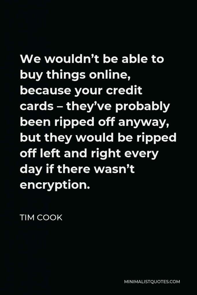 Tim Cook Quote - We wouldn’t be able to buy things online, because your credit cards – they’ve probably been ripped off anyway, but they would be ripped off left and right every day if there wasn’t encryption.