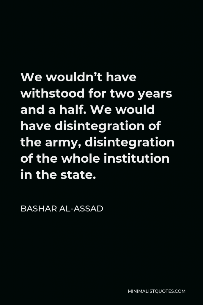 Bashar al-Assad Quote - We wouldn’t have withstood for two years and a half. We would have disintegration of the army, disintegration of the whole institution in the state.