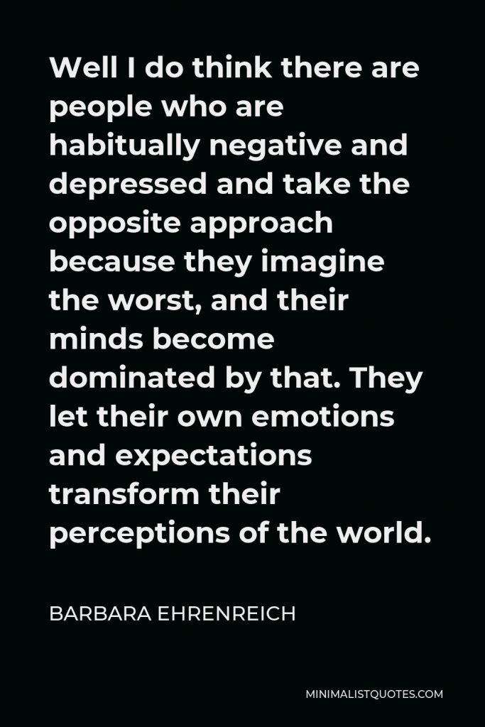 Barbara Ehrenreich Quote - Well I do think there are people who are habitually negative and depressed and take the opposite approach because they imagine the worst, and their minds become dominated by that. They let their own emotions and expectations transform their perceptions of the world.