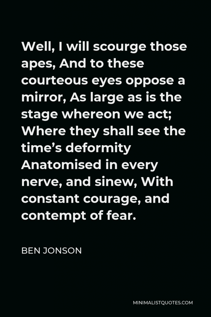 Ben Jonson Quote - Well, I will scourge those apes, And to these courteous eyes oppose a mirror, As large as is the stage whereon we act; Where they shall see the time’s deformity Anatomised in every nerve, and sinew, With constant courage, and contempt of fear.