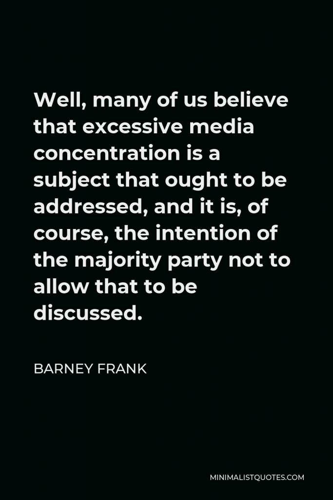 Barney Frank Quote - Well, many of us believe that excessive media concentration is a subject that ought to be addressed, and it is, of course, the intention of the majority party not to allow that to be discussed.