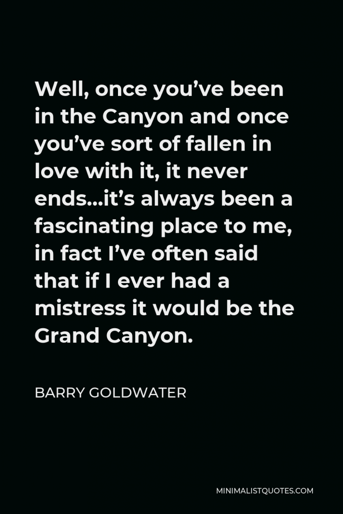 Barry Goldwater Quote - Well, once you’ve been in the Canyon and once you’ve sort of fallen in love with it, it never ends…it’s always been a fascinating place to me, in fact I’ve often said that if I ever had a mistress it would be the Grand Canyon.