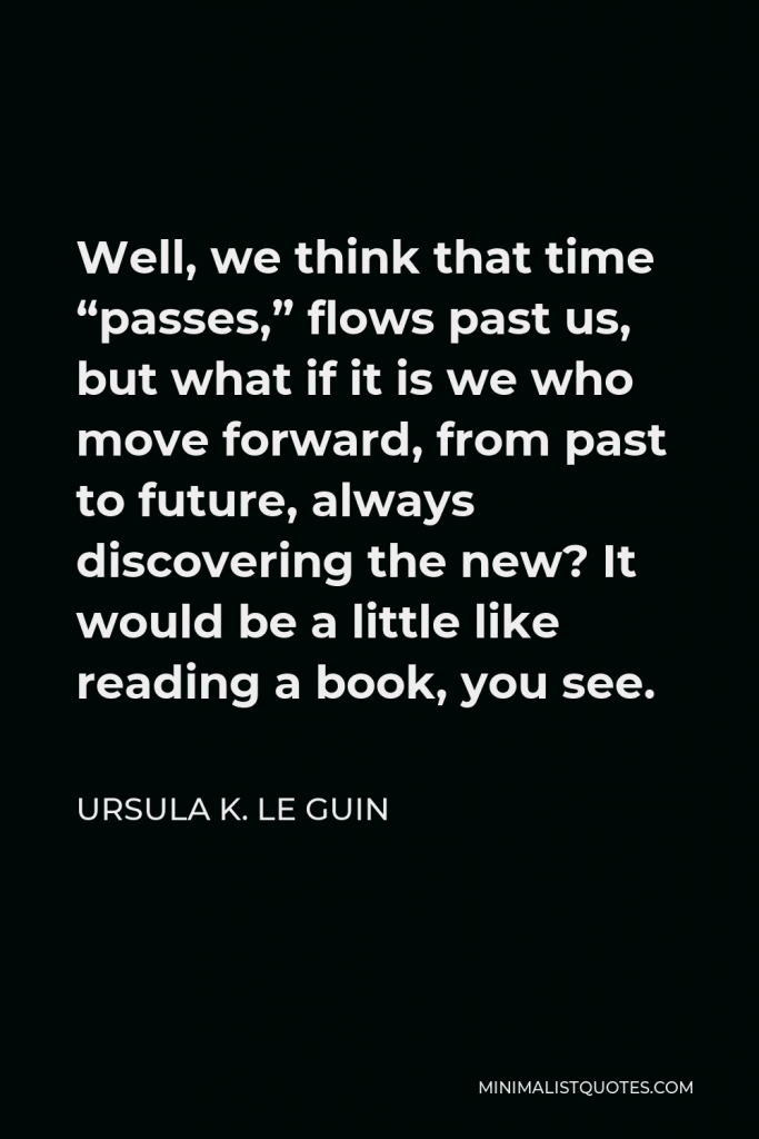 Ursula K. Le Guin Quote - Well, we think that time “passes,” flows past us, but what if it is we who move forward, from past to future, always discovering the new? It would be a little like reading a book, you see.