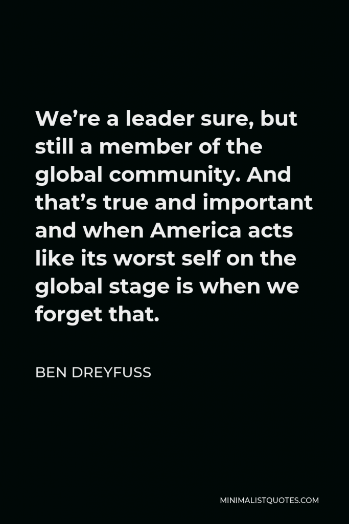 Ben Dreyfuss Quote - We’re a leader sure, but still a member of the global community. And that’s true and important and when America acts like its worst self on the global stage is when we forget that.