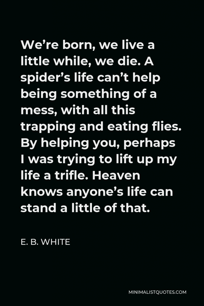E. B. White Quote - We’re born, we live a little while, we die. A spider’s life can’t help being something of a mess, with all this trapping and eating flies. By helping you, perhaps I was trying to lift up my life a trifle. Heaven knows anyone’s life can stand a little of that.