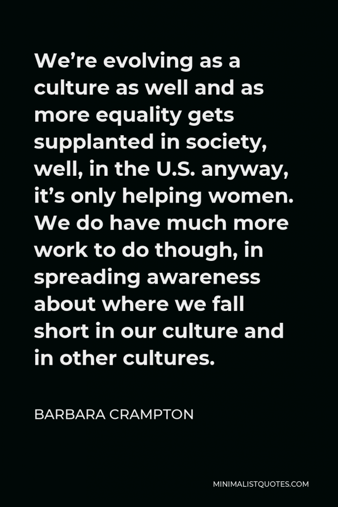 Barbara Crampton Quote - We’re evolving as a culture as well and as more equality gets supplanted in society, well, in the U.S. anyway, it’s only helping women. We do have much more work to do though, in spreading awareness about where we fall short in our culture and in other cultures.