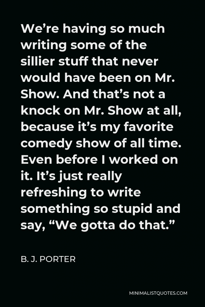 B. J. Porter Quote - We’re having so much writing some of the sillier stuff that never would have been on Mr. Show. And that’s not a knock on Mr. Show at all, because it’s my favorite comedy show of all time. Even before I worked on it. It’s just really refreshing to write something so stupid and say, “We gotta do that.”
