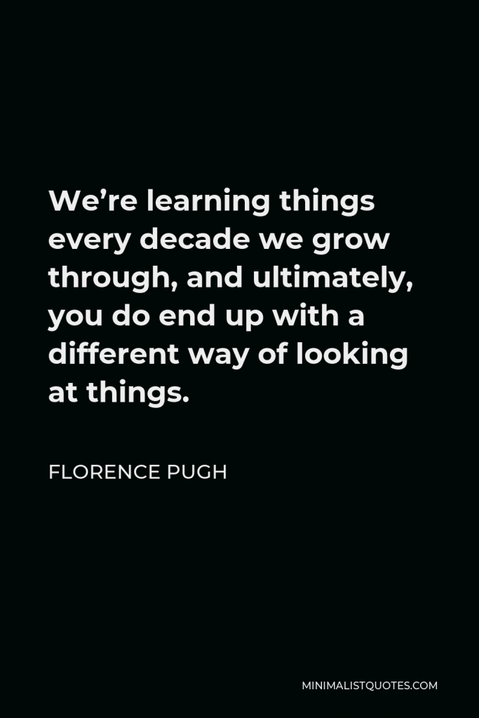 Florence Pugh Quote - We’re learning things every decade we grow through, and ultimately, you do end up with a different way of looking at things.