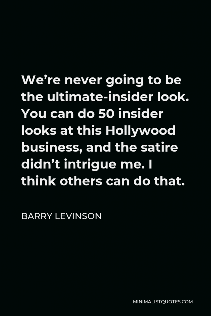 Barry Levinson Quote - We’re never going to be the ultimate-insider look. You can do 50 insider looks at this Hollywood business, and the satire didn’t intrigue me. I think others can do that.