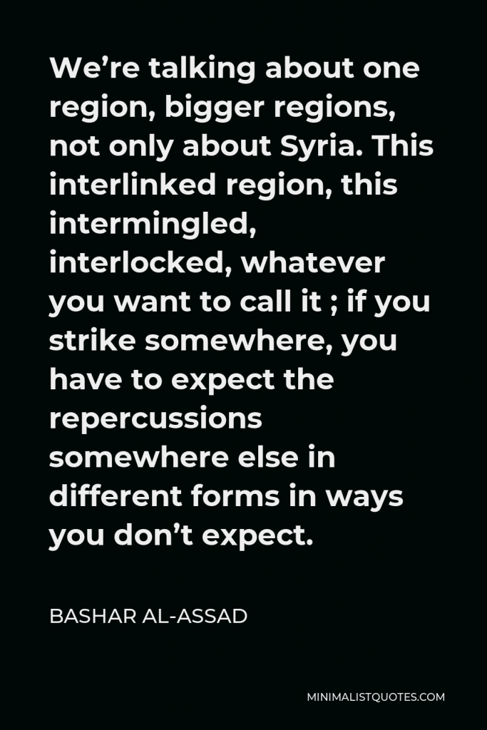 Bashar al-Assad Quote - We’re talking about one region, bigger regions, not only about Syria. This interlinked region, this intermingled, interlocked, whatever you want to call it ; if you strike somewhere, you have to expect the repercussions somewhere else in different forms in ways you don’t expect.