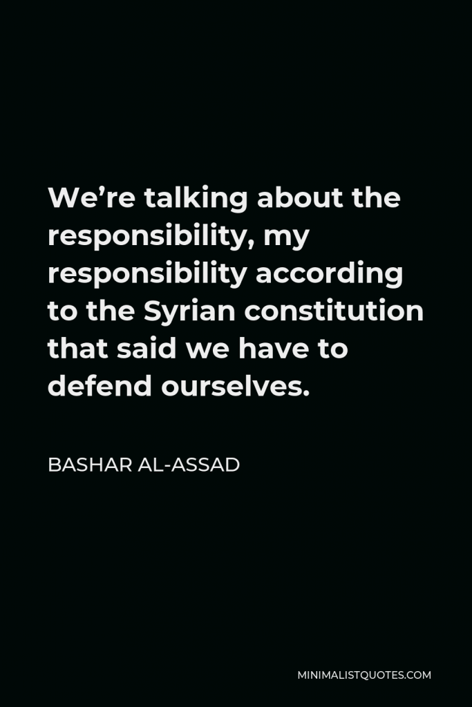 Bashar al-Assad Quote - We’re talking about the responsibility, my responsibility according to the Syrian constitution that said we have to defend ourselves.