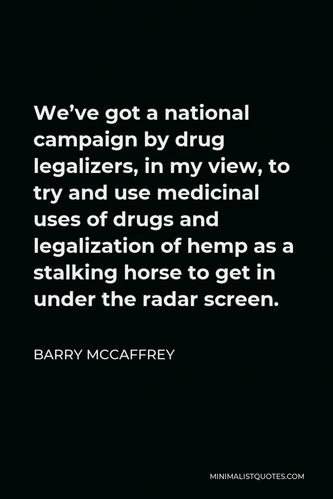 Barry McCaffrey Quote - We’ve got a national campaign by drug legalizers, in my view, to try and use medicinal uses of drugs and legalization of hemp as a stalking horse to get in under the radar screen.