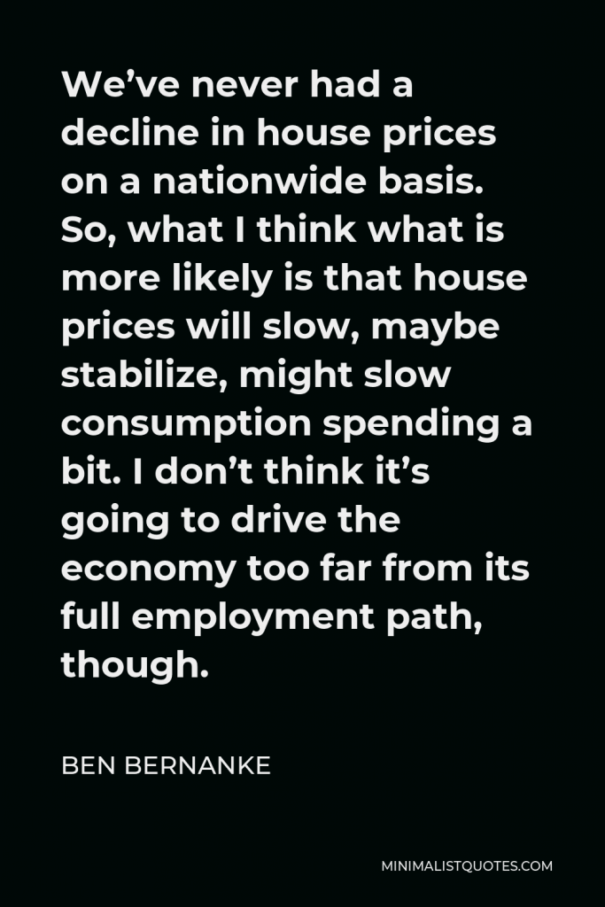 Ben Bernanke Quote - We’ve never had a decline in house prices on a nationwide basis. So, what I think what is more likely is that house prices will slow, maybe stabilize, might slow consumption spending a bit. I don’t think it’s going to drive the economy too far from its full employment path, though.