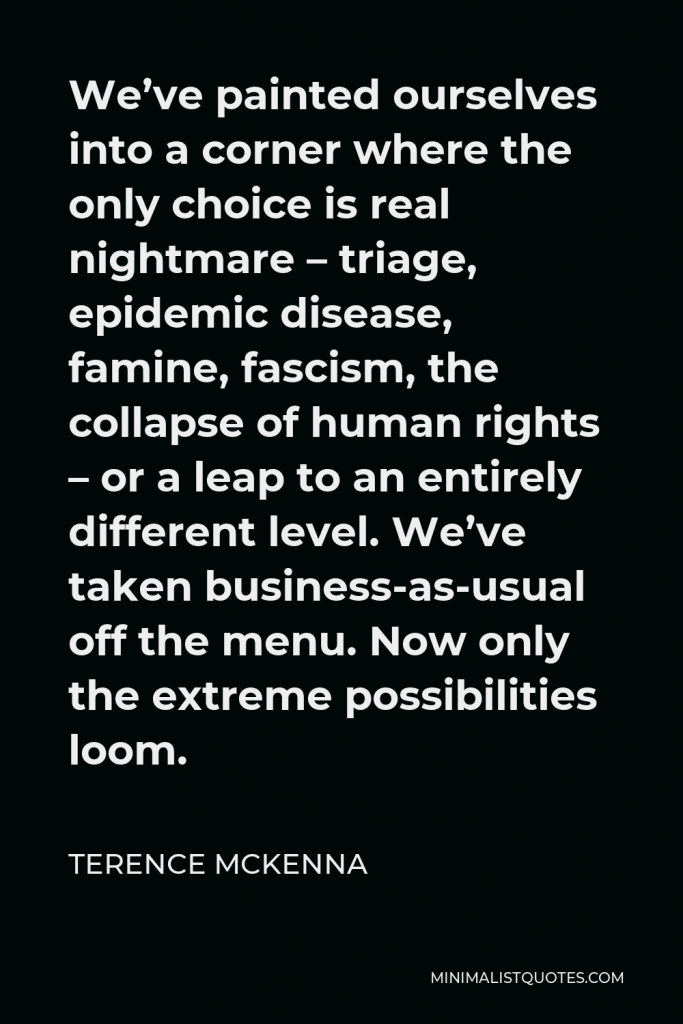 Terence McKenna Quote - We’ve painted ourselves into a corner where the only choice is real nightmare – triage, epidemic disease, famine, fascism, the collapse of human rights – or a leap to an entirely different level. We’ve taken business-as-usual off the menu. Now only the extreme possibilities loom.