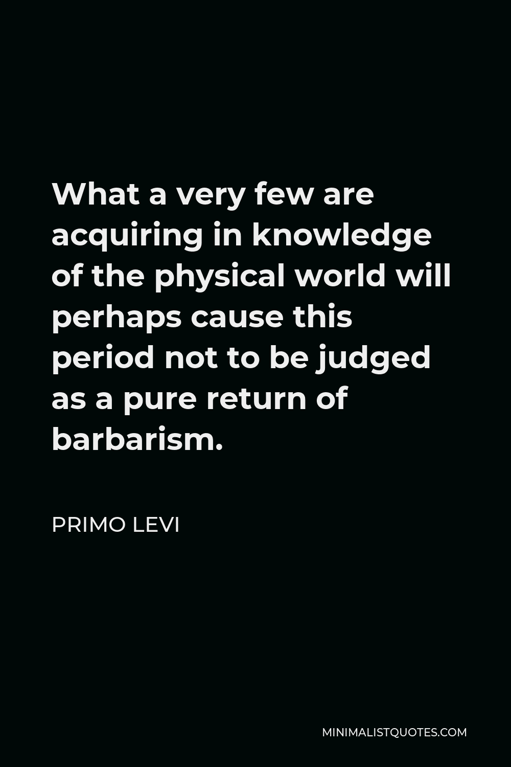 Primo Levi Quote - What a very few are acquiring in knowledge of the physical world will perhaps cause this period not to be judged as a pure return of barbarism.