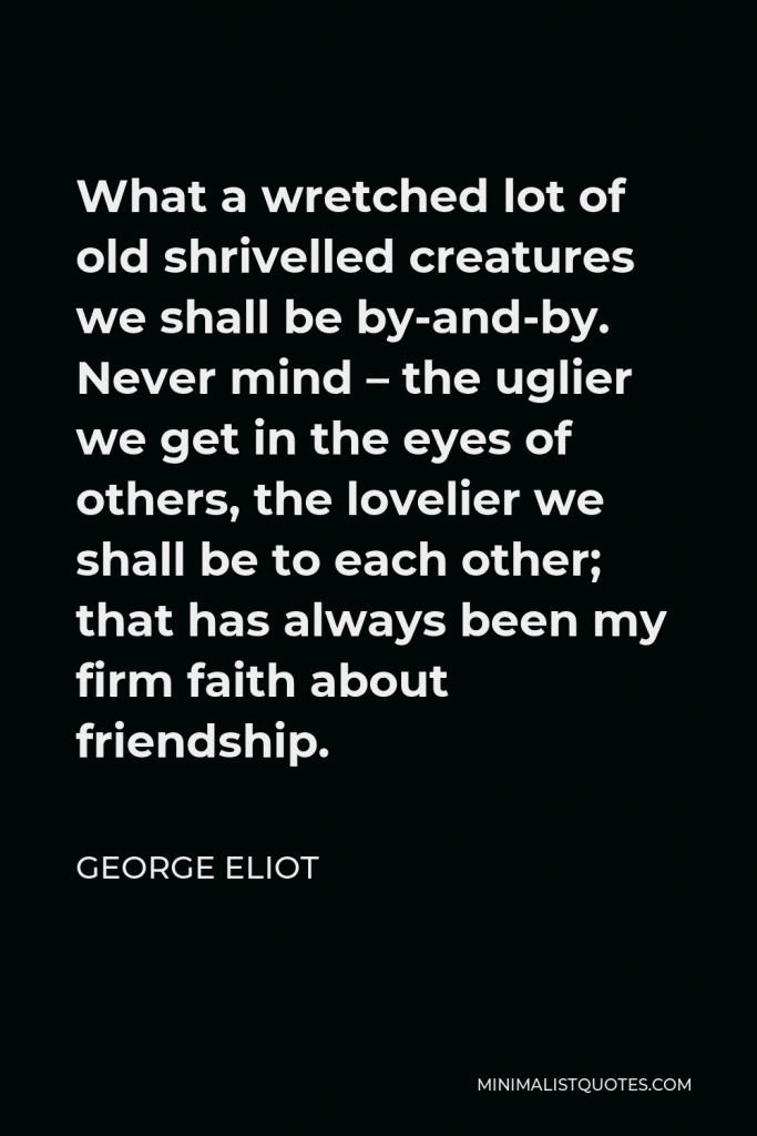 George Eliot Quote - What a wretched lot of old shrivelled creatures we shall be by-and-by. Never mind – the uglier we get in the eyes of others, the lovelier we shall be to each other; that has always been my firm faith about friendship.