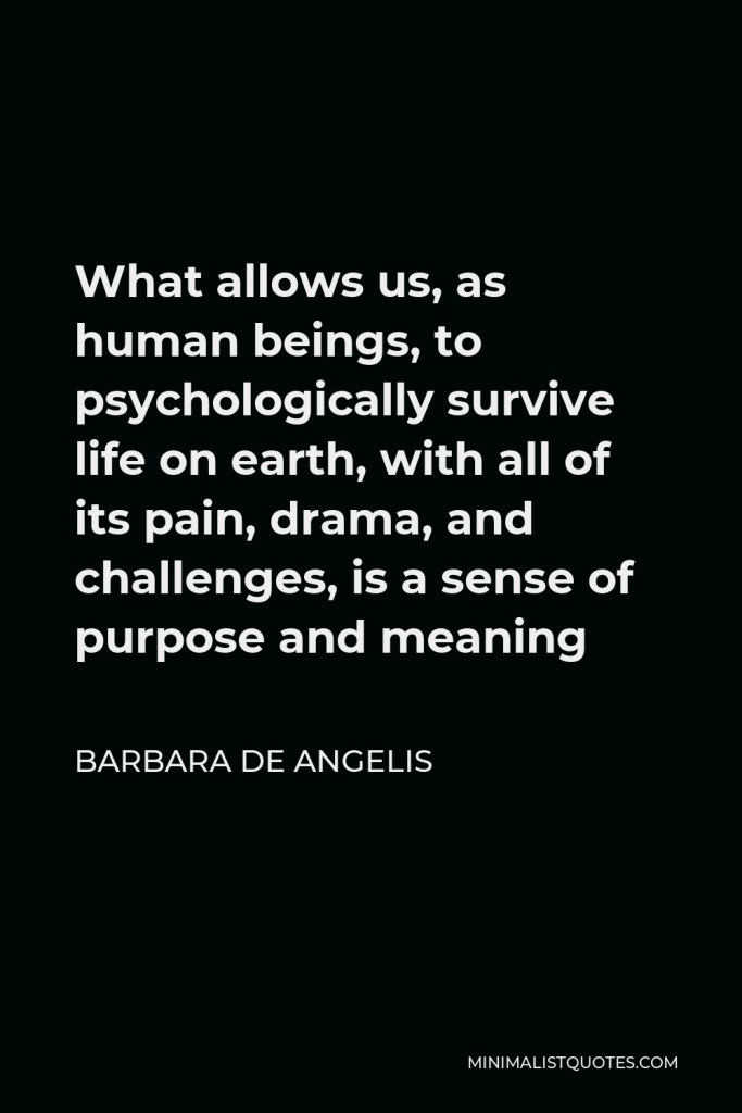 Barbara De Angelis Quote - What allows us, as human beings, to psychologically survive life on earth, with all of its pain, drama, and challenges, is a sense of purpose and meaning