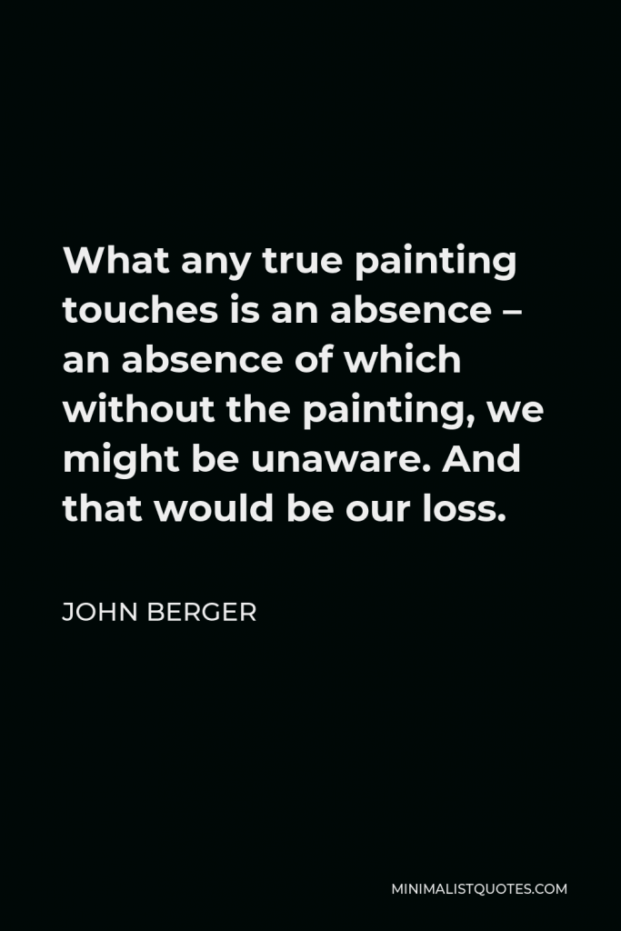 John Berger Quote - What any true painting touches is an absence – an absence of which without the painting, we might be unaware. And that would be our loss.