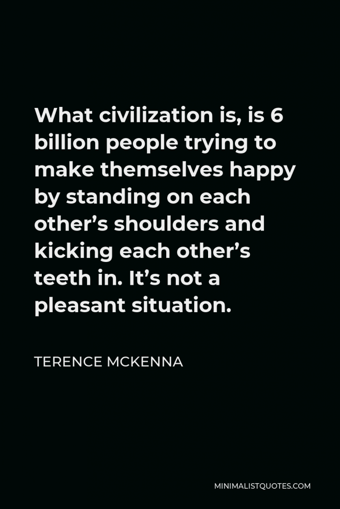 Terence McKenna Quote - What civilization is, is 6 billion people trying to make themselves happy by standing on each other’s shoulders and kicking each other’s teeth in. It’s not a pleasant situation.