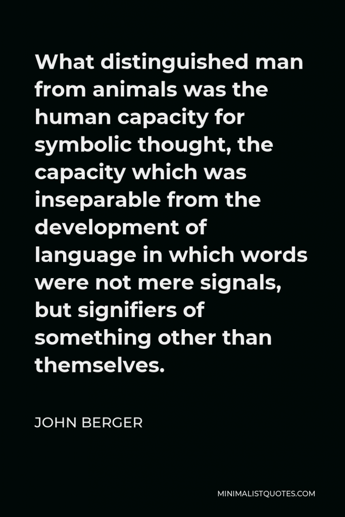 John Berger Quote - What distinguished man from animals was the human capacity for symbolic thought, the capacity which was inseparable from the development of language in which words were not mere signals, but signifiers of something other than themselves.