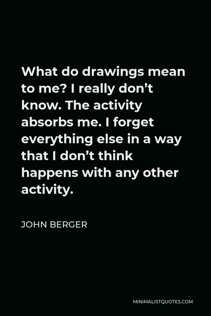 John Berger Quote - What do drawings mean to me? I really don’t know. The activity absorbs me. I forget everything else in a way that I don’t think happens with any other activity.